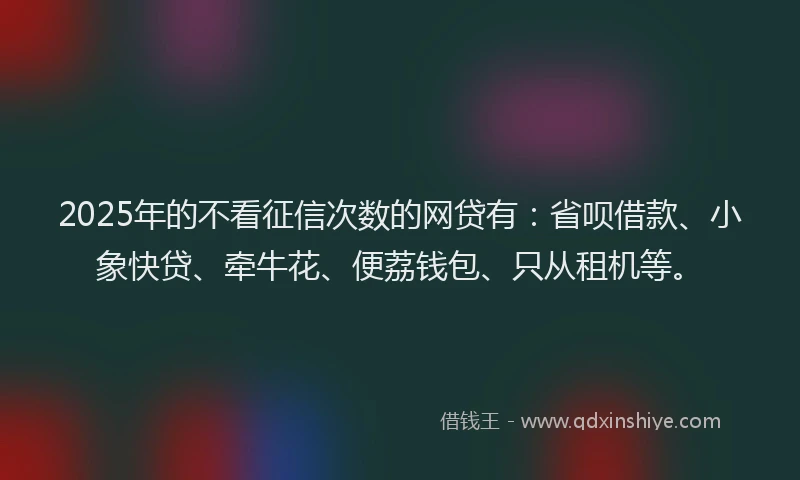 2025年的不看征信次数的网贷有：省呗借款、小象快贷、牵牛花、便荔钱包、只从租机等。