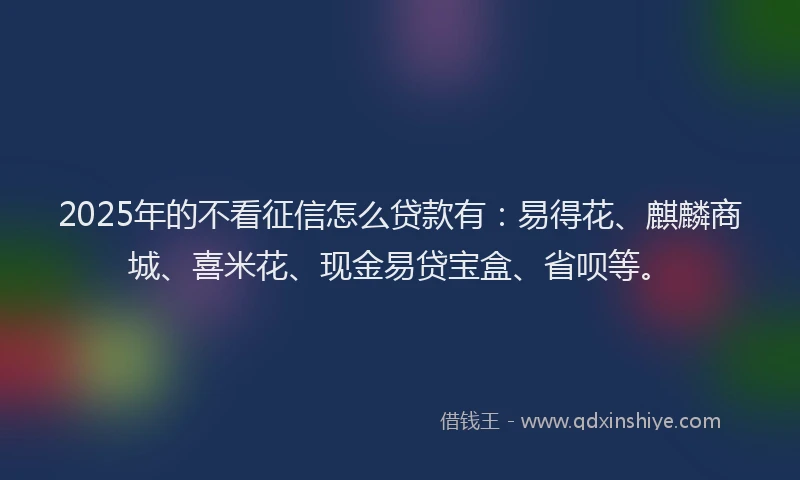 2025年的不看征信怎么贷款有：易得花、麒麟商城、喜米花、现金易贷宝盒、省呗等。