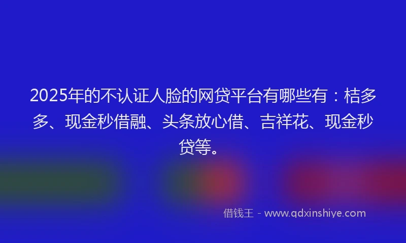 2025年的不认证人脸的网贷平台有哪些有：桔多多、现金秒借融、头条放心借、吉祥花、现金秒贷等。