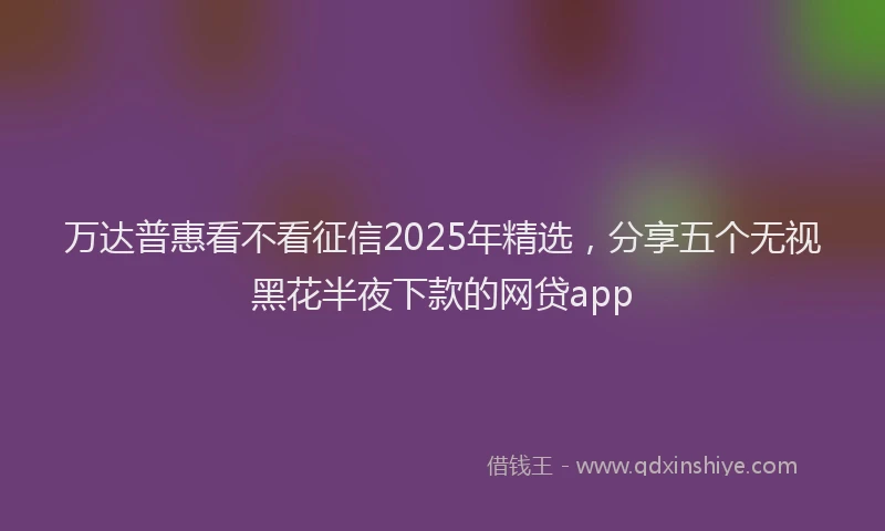 万达普惠看不看征信2025年精选，分享五个无视黑花半夜下款的网贷app