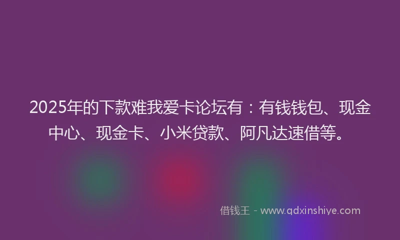 2025年的下款难我爱卡论坛有：有钱钱包、现金中心、现金卡、小米贷款、阿凡达速借等。