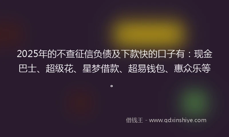 2025年的不查征信负债及下款快的口子有：现金巴士、超级花、星梦借款、超易钱包、惠众乐等。