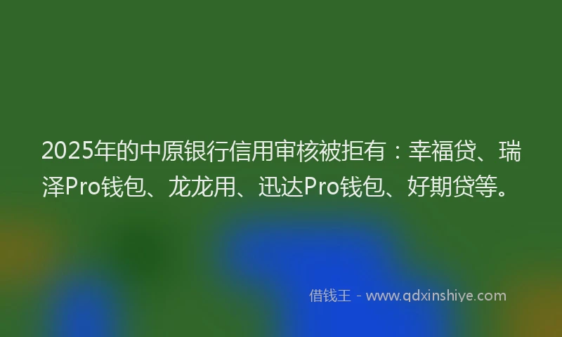 2025年的中原银行信用审核被拒有：幸福贷、瑞泽Pro钱包、龙龙用、迅达Pro钱包、好期贷等。