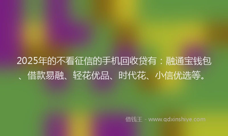2025年的不看征信的手机回收贷有：融通宝钱包、借款易融、轻花优品、时代花、小信优选等。