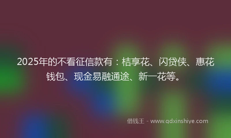 2025年的不看征信款有：桔享花、闪贷侠、惠花钱包、现金易融通途、新一花等。
