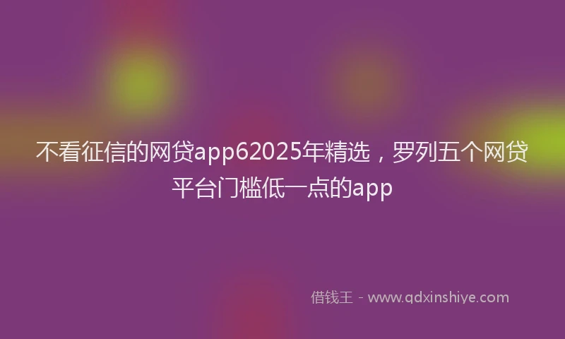 不看征信的网贷app62025年精选，罗列五个网贷平台门槛低一点的app