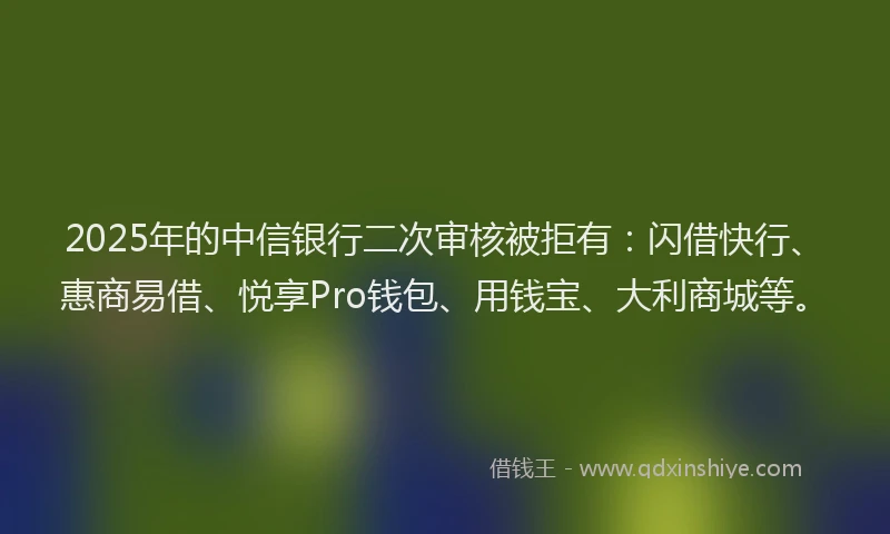 2025年的中信银行二次审核被拒有：闪借快行、惠商易借、悦享Pro钱包、用钱宝、大利商城等。