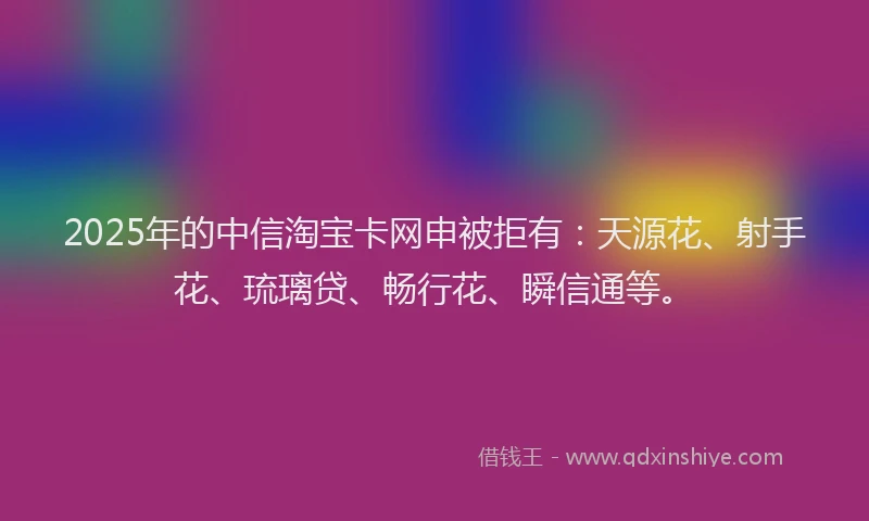 2025年的中信淘宝卡网申被拒有：天源花、射手花、琉璃贷、畅行花、瞬信通等。