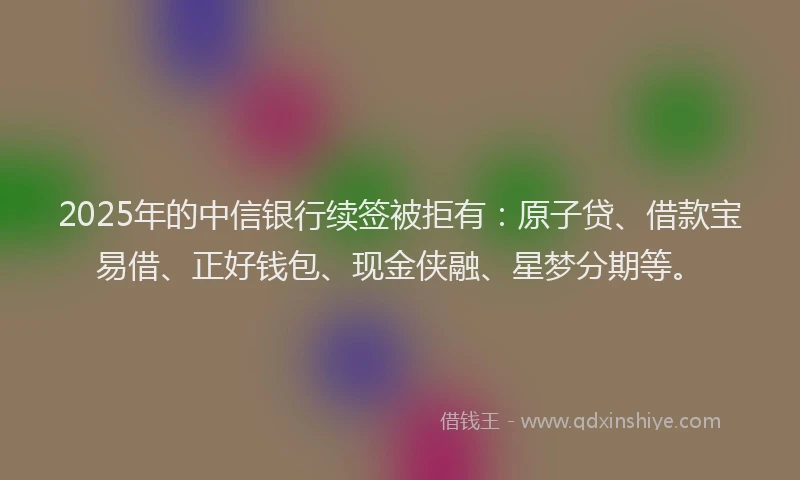 2025年的中信银行续签被拒有：原子贷、借款宝易借、正好钱包、现金侠融、星梦分期等。
