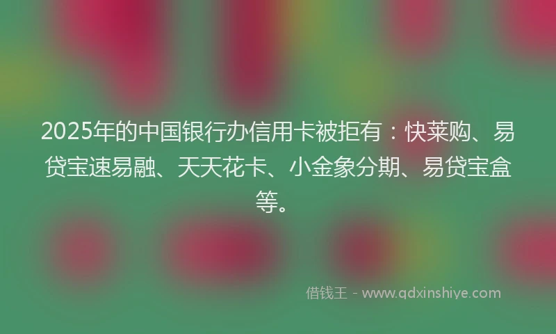 2025年的中国银行办信用卡被拒有：快莱购、易贷宝速易融、天天花卡、小金象分期、易贷宝盒等。