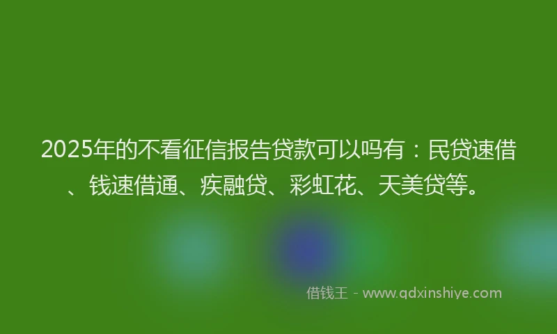 2025年的不看征信报告贷款可以吗有：民贷速借、钱速借通、疾融贷、彩虹花、天美贷等。