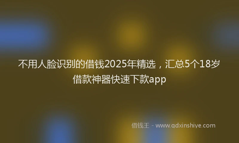 不用人脸识别的借钱2025年精选，汇总5个18岁借款神器快速下款app