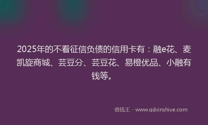 2025年的不看征信负债的信用卡有：融e花、麦凯旋商城、芸豆分、芸豆花、易橙优品、小融有钱等。