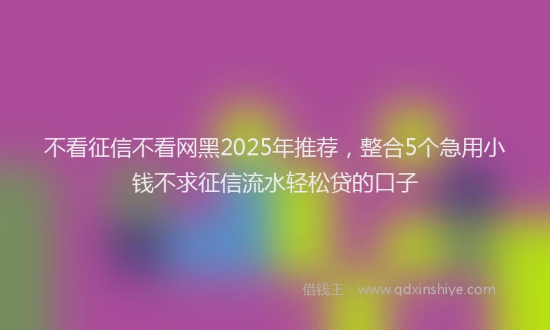 不看征信不看网黑2025年推荐，整合5个急用小钱不求征信流水轻松贷的口子
