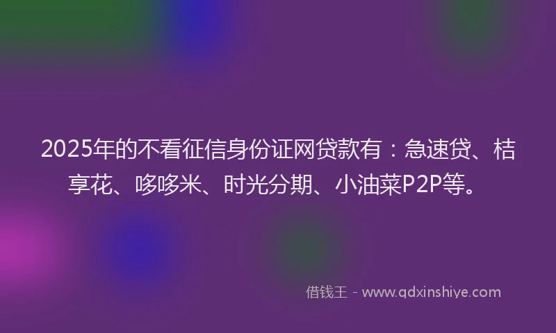 2025年的不看征信身份证网贷款有：急速贷、桔享花、哆哆米、时光分期、小油菜P2P等。
