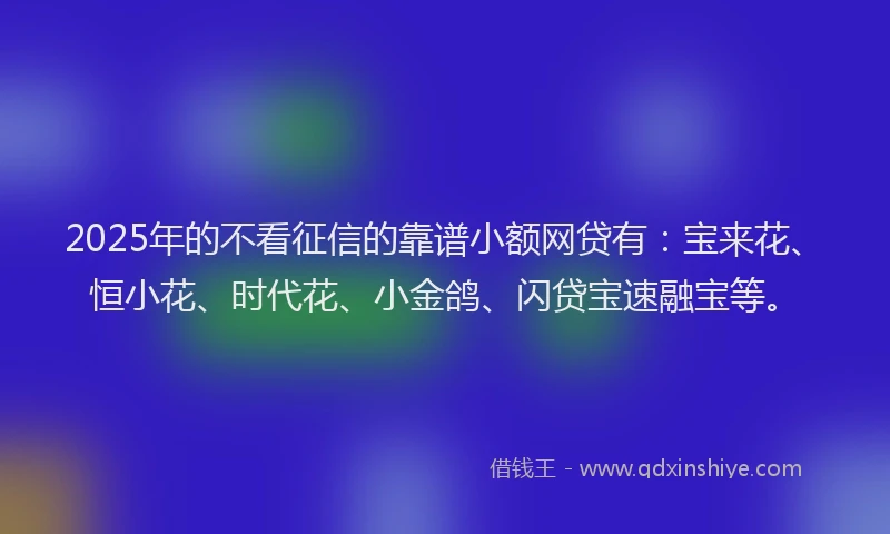 2025年的不看征信的靠谱小额网贷有:宝来花、恒小花、时代花、小金鸽、闪贷宝速融宝等。