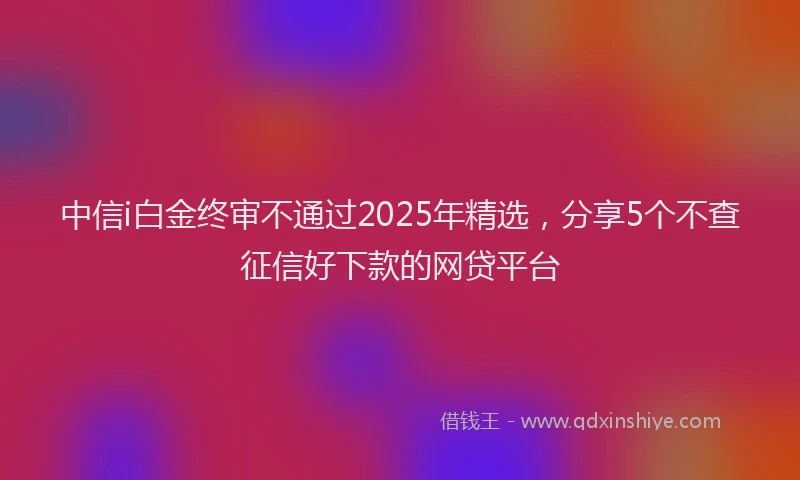 中信i白金终审不通过2025年精选，分享5个不查征信好下款的网贷平台