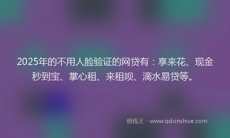 2025年的不用人脸验证的网贷有：享来花、现金秒到宝、掌心租、来租呗、滴水易贷等。