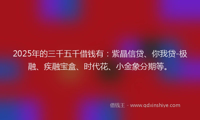 2025年的三千五千借钱有：紫晶信贷、你我贷-极融、疾融宝盒、时代花、小金象分期等。