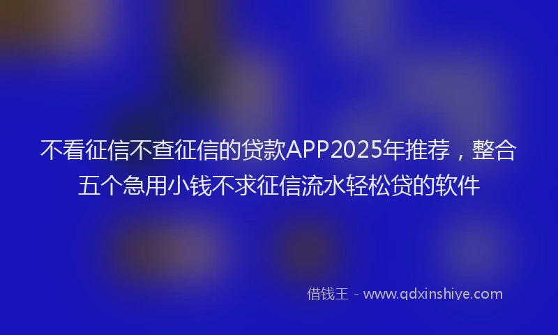 不看征信不查征信的贷款APP2025年推荐，整合五个急用小钱不求征信流水轻松贷的软件