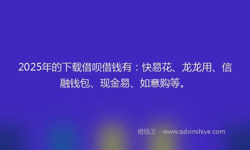 2025年的下载借呗借钱有：快易花、龙龙用、信融钱包、现金易、如意购等。