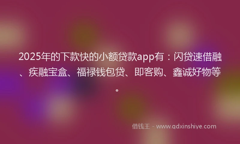 2025年的下款快的小额贷款app有：闪贷速借融、疾融宝盒、福禄钱包贷、即客购、鑫诚好物等。
