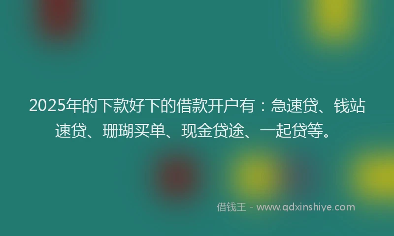 2025年的下款好下的借款开户有：急速贷、钱站速贷、珊瑚买单、现金贷途、一起贷等。