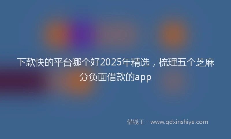 下款快的平台哪个好2025年精选，梳理五个芝麻分负面借款的app