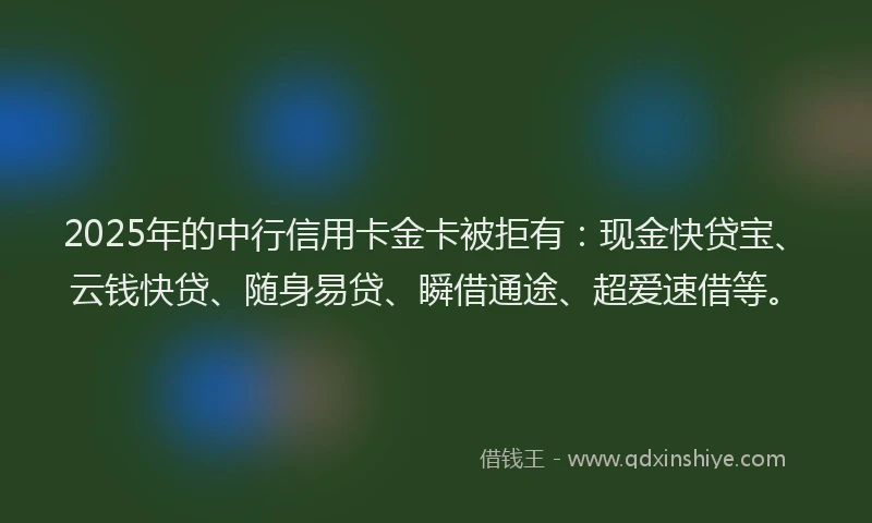 2025年的中行信用卡金卡被拒有：现金快贷宝、云钱快贷、随身易贷、瞬借通途、超爱速借等。