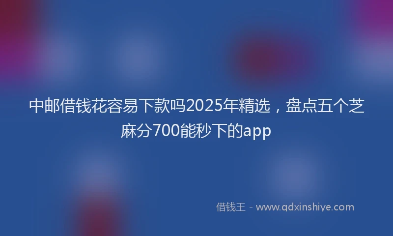 中邮借钱花容易下款吗2025年精选，盘点五个芝麻分700能秒下的app