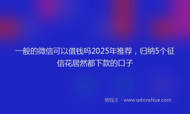 一般的微信可以借钱吗2025年推荐，归纳5个征信花居然都下款的口子