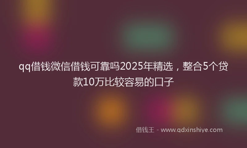 qq借钱微信借钱可靠吗2025年精选，整合5个贷款10万比较容易的口子