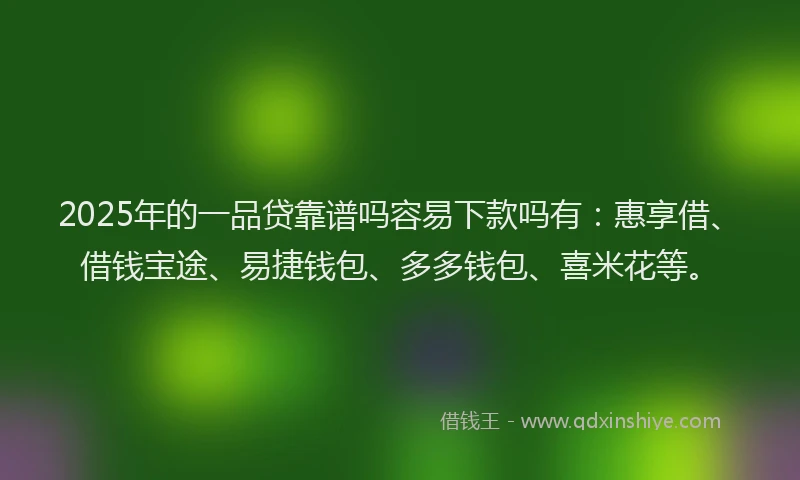 2025年的一品贷靠谱吗容易下款吗有：惠享借、借钱宝途、易捷钱包、多多钱包、喜米花等。