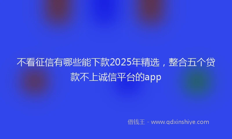 不看征信有哪些能下款2025年精选，整合五个贷款不上诚信平台的app