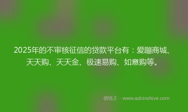 2025年的不审核征信的贷款平台有:爱蹦商城、天天购、天天金、极速易购、如意购等。