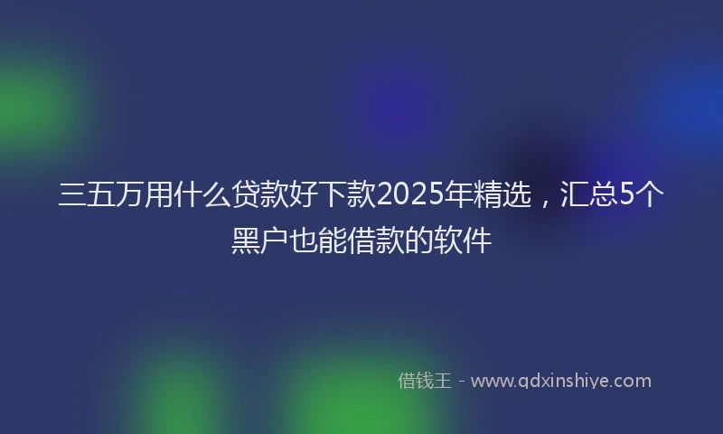 三五万用什么贷款好下款2025年精选，汇总5个黑户也能借款的软件