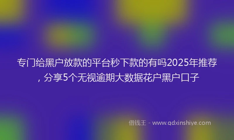 专门给黑户放款的平台秒下款的有吗2025年推荐，分享5个无视逾期大数据花户黑户口子