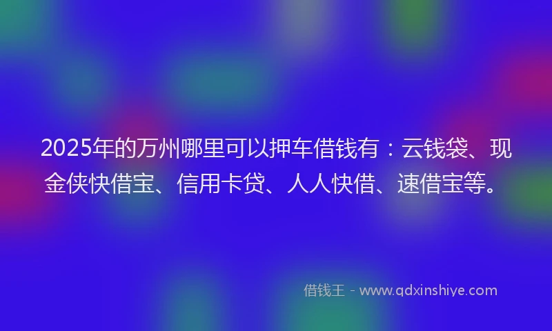 2025年的万州哪里可以押车借钱有：云钱袋、现金侠快借宝、信用卡贷、人人快借、速借宝等。