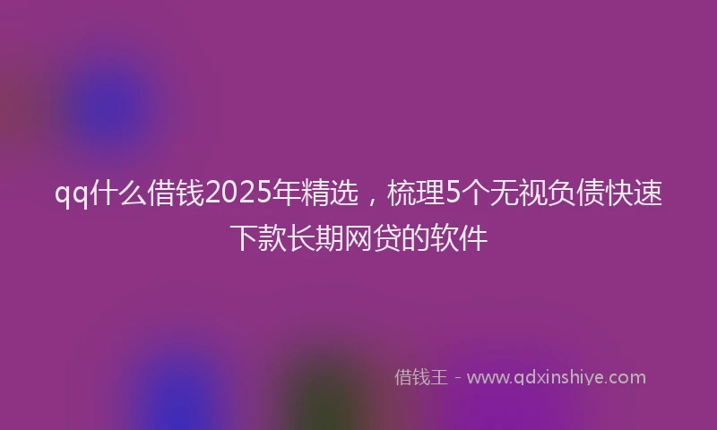 qq什么借钱2025年精选，梳理5个无视负债快速下款长期网贷的软件