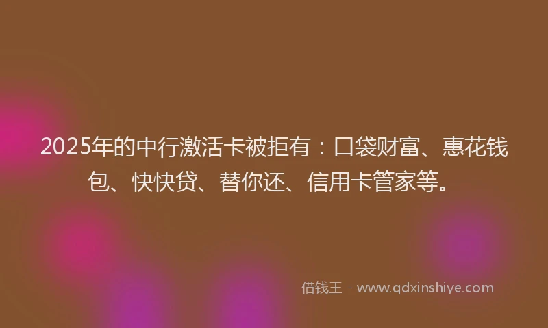 2025年的中行激活卡被拒有：口袋财富、惠花钱包、快快贷、替你还、信用卡管家等。
