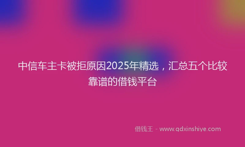 中信车主卡被拒原因2025年精选，汇总五个比较靠谱的借钱平台
