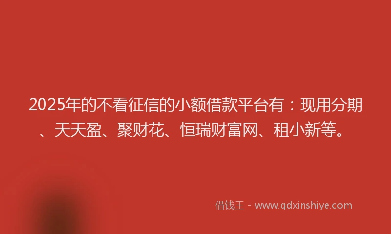 2025年的不看征信的小额借款平台有：现用分期、天天盈、聚财花、恒瑞财富网、租小新等。