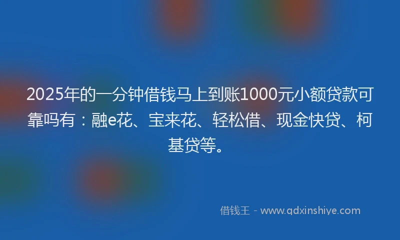 2025年的一分钟借钱马上到账1000元小额贷款可靠吗有：融e花、宝来花、轻松借、现金快贷、柯基贷等。