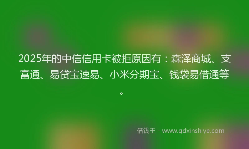2025年的中信信用卡被拒原因有：森泽商城、支富通、易贷宝速易、小米分期宝、钱袋易借通等。