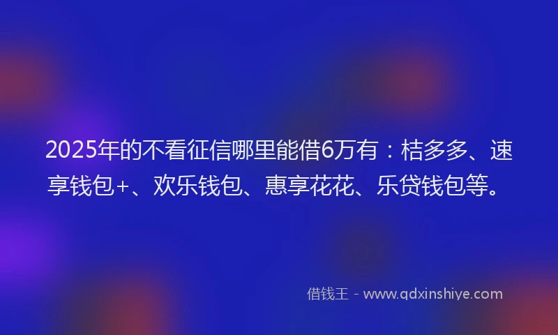2025年的不看征信哪里能借6万有：桔多多、速享钱包+、欢乐钱包、惠享花花、乐贷钱包等。