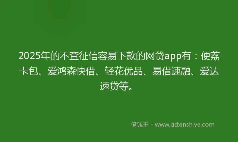 2025年的不查征信容易下款的网贷app有：便荔卡包、爱鸿森快借、轻花优品、易借速融、爱达速贷等。