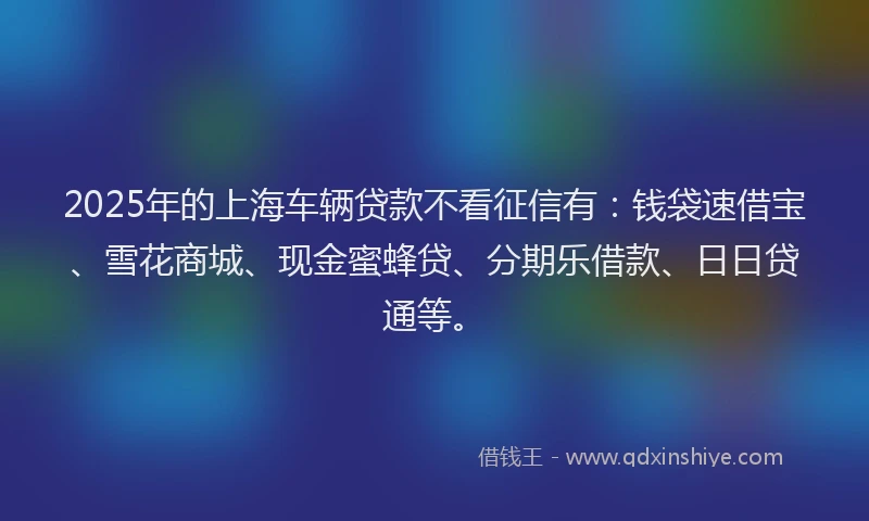 2025年的上海车辆贷款不看征信有：钱袋速借宝、雪花商城、现金蜜蜂贷、分期乐借款、日日贷通等。