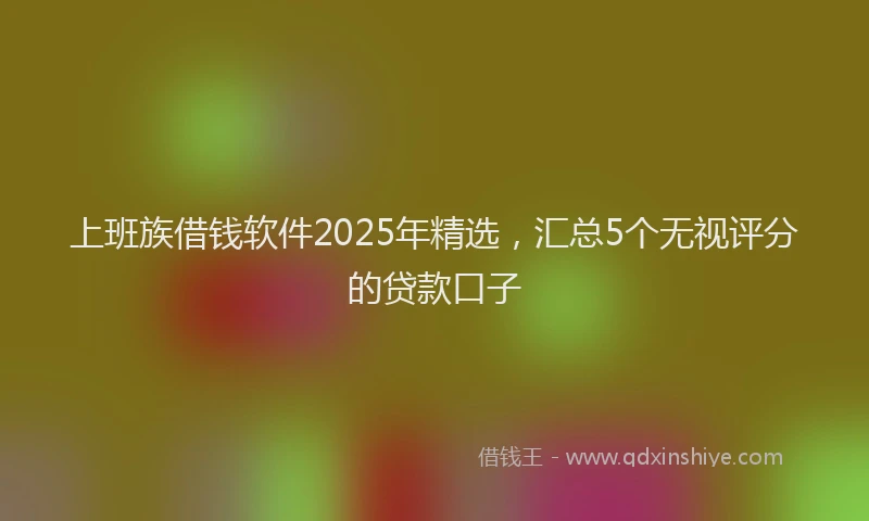 上班族借钱软件2025年精选，汇总5个无视评分的贷款口子