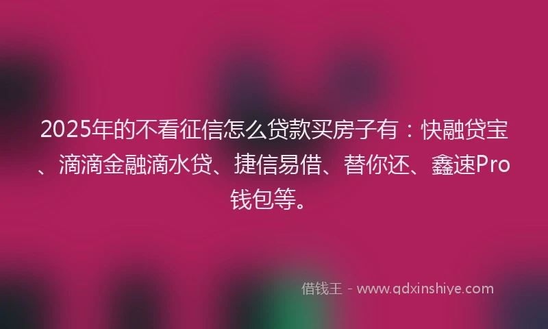 2025年的不看征信怎么贷款买房子有：快融贷宝、滴滴金融滴水贷、捷信易借、替你还、鑫速Pro钱包等。