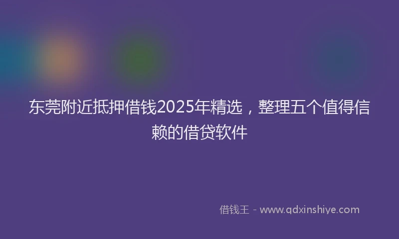 东莞附近抵押借钱2025年精选，整理五个值得信赖的借贷软件